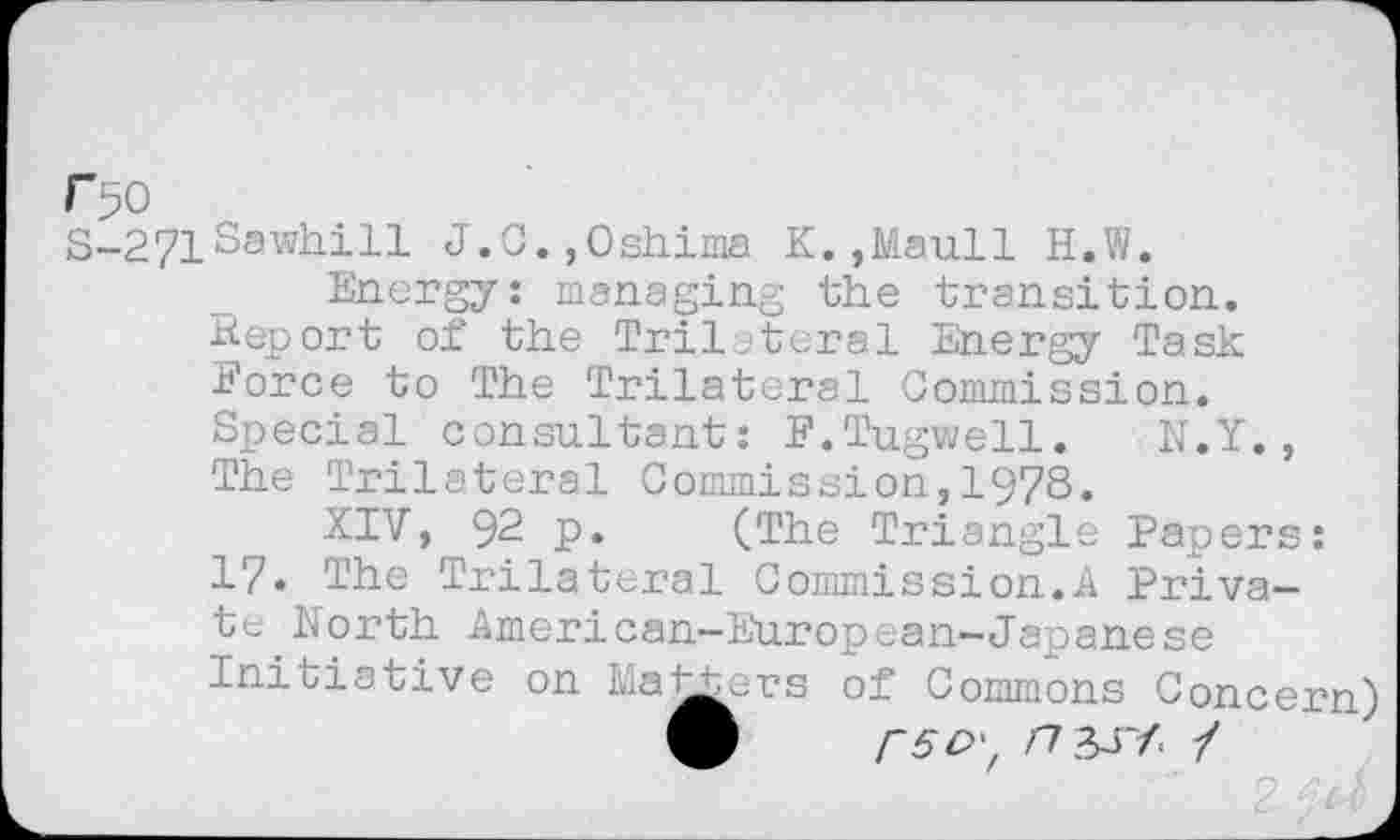 ﻿r pO
S-271Sawhill J.C.,Oshima K.,Maull H.W.
Energy: managing the transition. Report of the Tril teral Energy Task Force to The Trilateral Commission. Special consultant: F.Tugwell. N.Y., The Trilateral Commission,1978.
XIV, 92 p. (The Triangle Papers: 17. The Trilateral Commission.A Private North American-European-Japanese Initiative on Matters of Commons Concern)
9	/